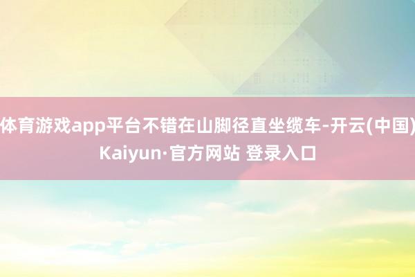 体育游戏app平台不错在山脚径直坐缆车-开云(中国)Kaiyun·官方网站 登录入口