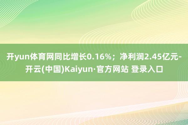 开yun体育网同比增长0.16%;净利润2.45亿元-开云(中国)Kaiyun·官方网站 登录入口