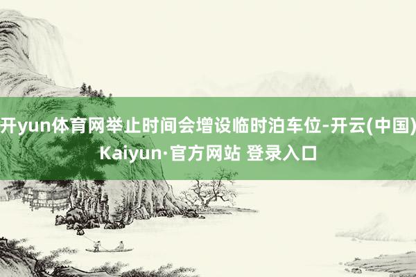 开yun体育网举止时间会增设临时泊车位-开云(中国)Kaiyun·官方网站 登录入口