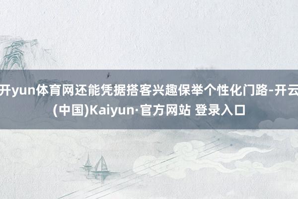 开yun体育网还能凭据搭客兴趣保举个性化门路-开云(中国)Kaiyun·官方网站 登录入口