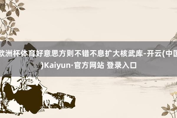 欧洲杯体育好意思方则不错不息扩大核武库-开云(中国)Kaiyun·官方网站 登录入口