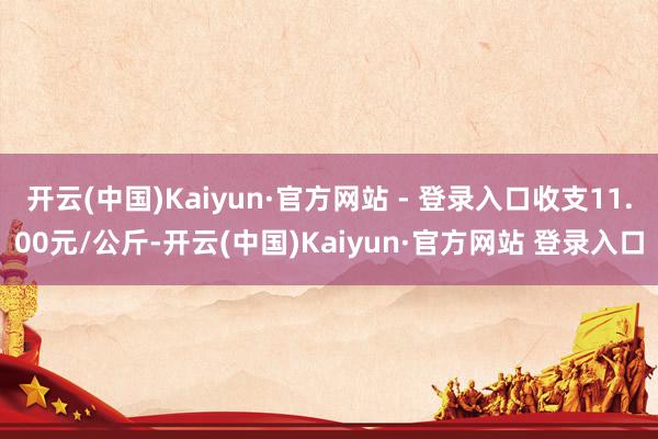 开云(中国)Kaiyun·官方网站 - 登录入口收支11.00元/公斤-开云(中国)Kaiyun·官方网站 登录入口