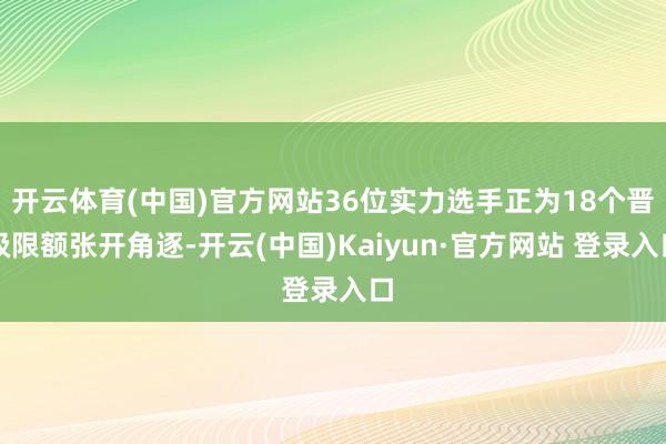 开云体育(中国)官方网站36位实力选手正为18个晋级限额张开角逐-开云(中国)Kaiyun·官方网站 登录入口