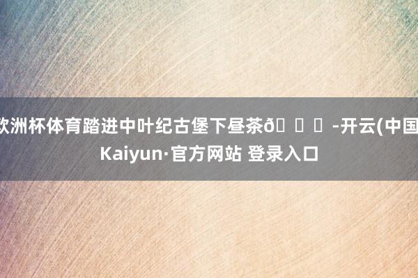 欧洲杯体育踏进中叶纪古堡下昼茶🕌-开云(中国)Kaiyun·官方网站 登录入口