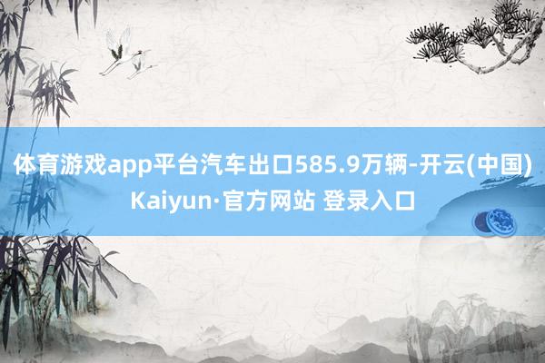 体育游戏app平台汽车出口585.9万辆-开云(中国)Kaiyun·官方网站 登录入口