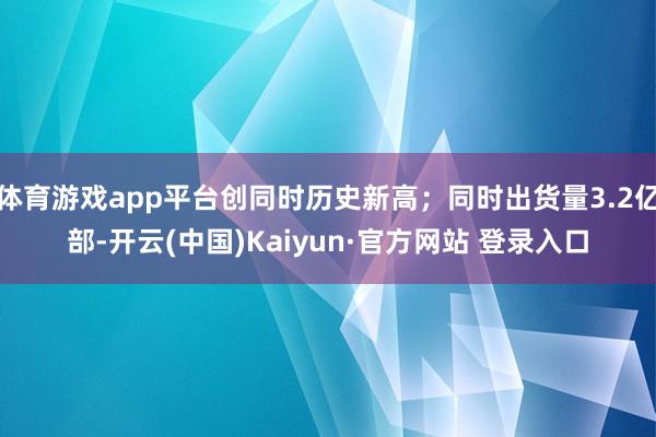 体育游戏app平台创同时历史新高；同时出货量3.2亿部-开云(中国)Kaiyun·官方网站 登录入口