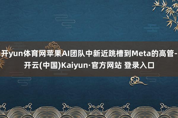 开yun体育网苹果AI团队中新近跳槽到Meta的高管-开云(中国)Kaiyun·官方网站 登录入口