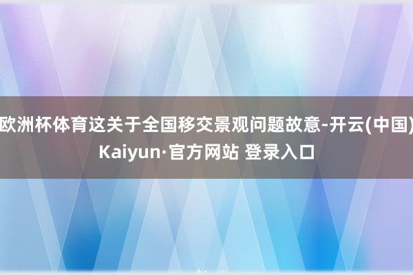 欧洲杯体育这关于全国移交景观问题故意-开云(中国)Kaiyun·官方网站 登录入口