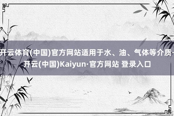 开云体育(中国)官方网站适用于水、油、气体等介质-开云(中国)Kaiyun·官方网站 登录入口