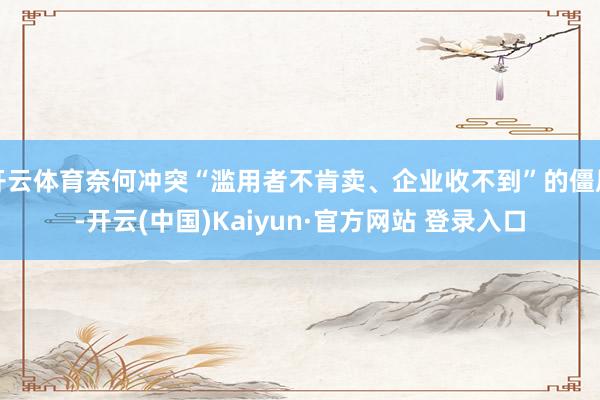 开云体育奈何冲突“滥用者不肯卖、企业收不到”的僵局-开云(中国)Kaiyun·官方网站 登录入口