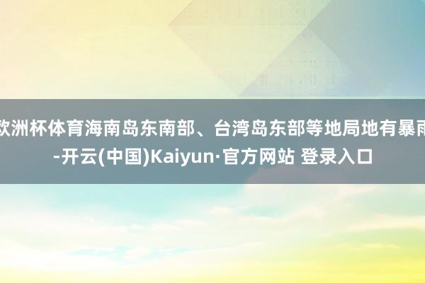 欧洲杯体育海南岛东南部、台湾岛东部等地局地有暴雨-开云(中国)Kaiyun·官方网站 登录入口