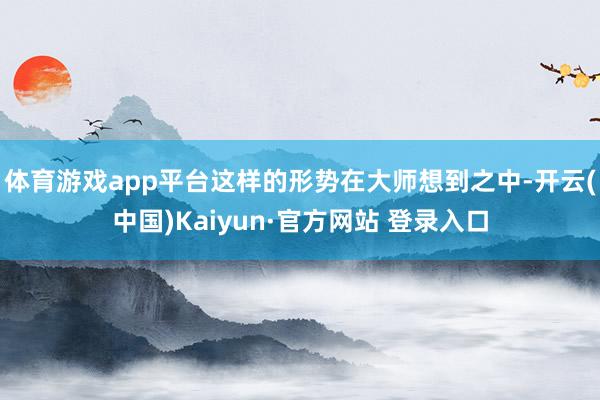 体育游戏app平台这样的形势在大师想到之中-开云(中国)Kaiyun·官方网站 登录入口