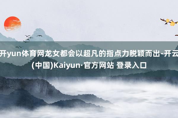 开yun体育网龙女都会以超凡的指点力脱颖而出-开云(中国)Kaiyun·官方网站 登录入口