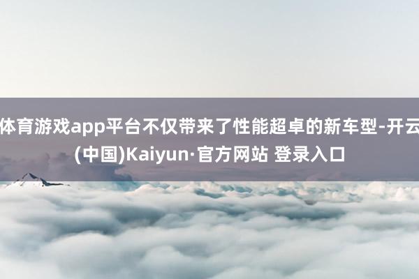 体育游戏app平台不仅带来了性能超卓的新车型-开云(中国)Kaiyun·官方网站 登录入口