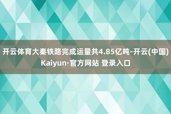 开云体育大秦铁路完成运量共4.85亿吨-开云(中国)Kaiyun·官方网站 登录入口