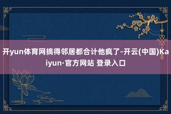 开yun体育网搞得邻居都合计他疯了-开云(中国)Kaiyun·官方网站 登录入口
