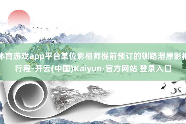 体育游戏app平台某位影相师提前预订的钏路湿原影相行程-开云(中国)Kaiyun·官方网站 登录入口