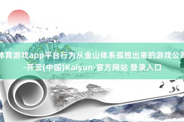 体育游戏app平台行为从金山体系孤独出来的游戏公司-开云(中国)Kaiyun·官方网站 登录入口
