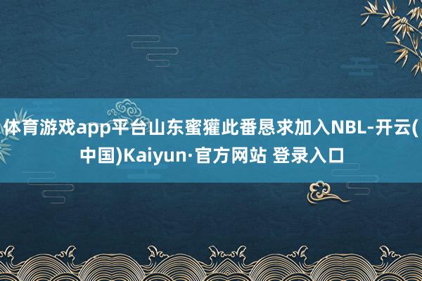 体育游戏app平台山东蜜獾此番恳求加入NBL-开云(中国)Kaiyun·官方网站 登录入口
