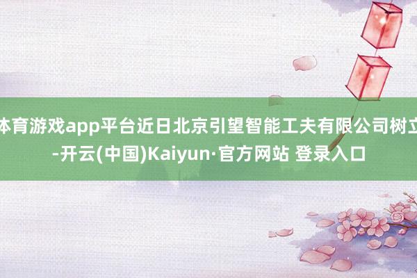 体育游戏app平台近日北京引望智能工夫有限公司树立-开云(中国)Kaiyun·官方网站 登录入口