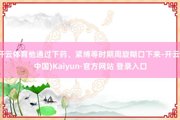 开云体育他通过下药、紧缚等时期周旋糊口下来-开云(中国)Kaiyun·官方网站 登录入口