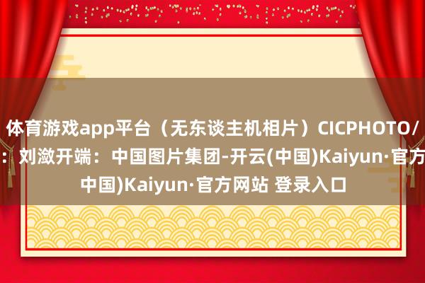体育游戏app平台（无东谈主机相片）CICPHOTO/蒋克青 摄　　剪辑：刘潋　　开端：中国图片集团-开云(中国)Kaiyun·官方网站 登录入口