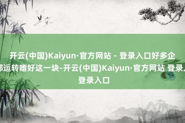 开云(中国)Kaiyun·官方网站 - 登录入口好多企业都运转嗜好这一块-开云(中国)Kaiyun·官方网站 登录入口