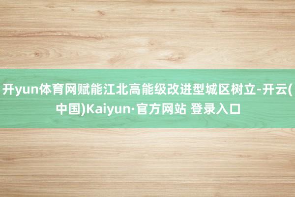 开yun体育网赋能江北高能级改进型城区树立-开云(中国)Kaiyun·官方网站 登录入口