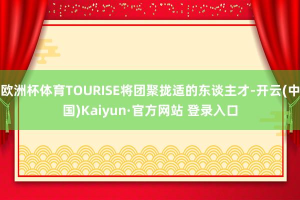欧洲杯体育TOURISE将团聚拢适的东谈主才-开云(中国)Kaiyun·官方网站 登录入口