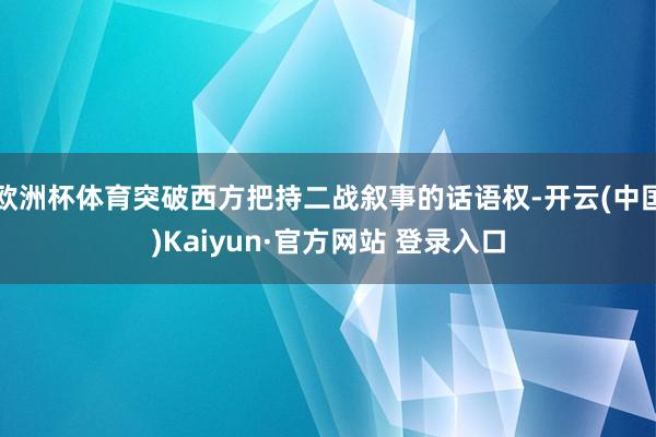 欧洲杯体育突破西方把持二战叙事的话语权-开云(中国)Kaiyun·官方网站 登录入口