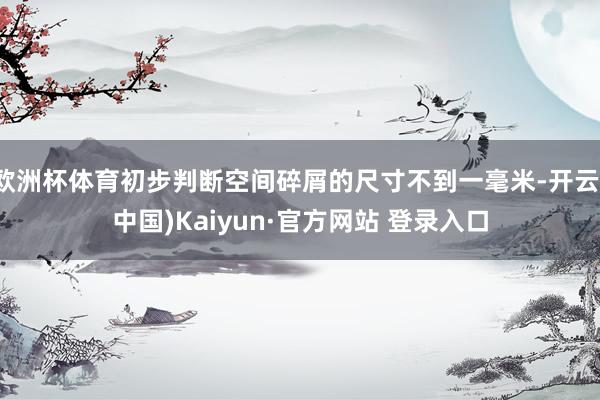 欧洲杯体育初步判断空间碎屑的尺寸不到一毫米-开云(中国)Kaiyun·官方网站 登录入口