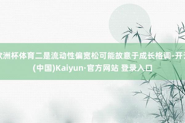 欧洲杯体育二是流动性偏宽松可能故意于成长格调-开云(中国)Kaiyun·官方网站 登录入口