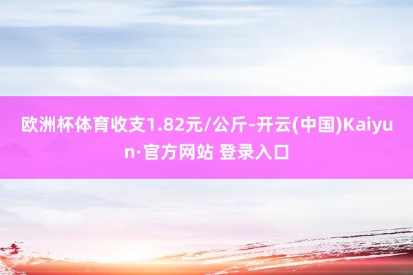 欧洲杯体育收支1.82元/公斤-开云(中国)Kaiyun·官方网站 登录入口