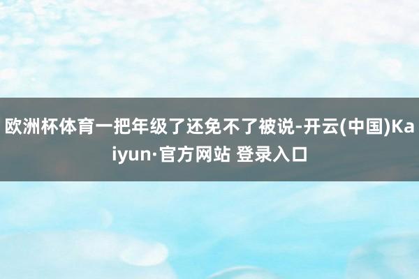 欧洲杯体育一把年级了还免不了被说-开云(中国)Kaiyun·官方网站 登录入口
