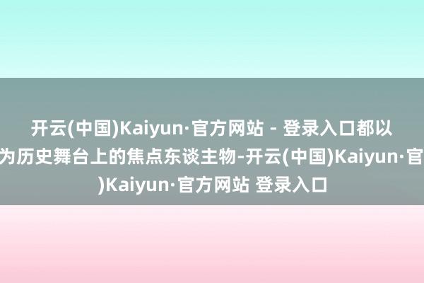 开云(中国)Kaiyun·官方网站 - 登录入口都以其超卓的战绩成为历史舞台上的焦点东谈主物-开云(中国)Kaiyun·官方网站 登录入口