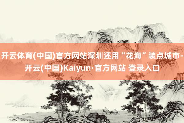 开云体育(中国)官方网站深圳还用“花海”装点城市-开云(中国)Kaiyun·官方网站 登录入口