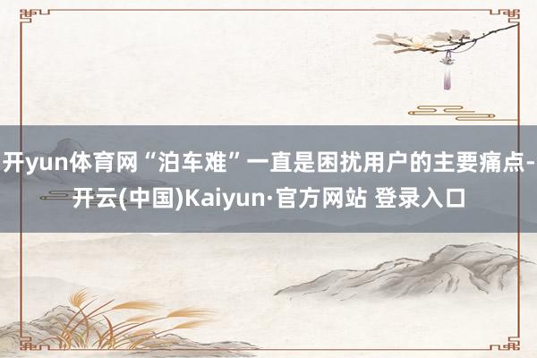 开yun体育网“泊车难”一直是困扰用户的主要痛点-开云(中国)Kaiyun·官方网站 登录入口
