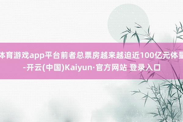 体育游戏app平台前者总票房越来越迫近100亿元体量-开云(中国)Kaiyun·官方网站 登录入口