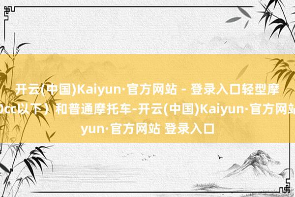开云(中国)Kaiyun·官方网站 - 登录入口轻型摩托车（250cc以下）和普通摩托车-开云(中国)Kaiyun·官方网站 登录入口