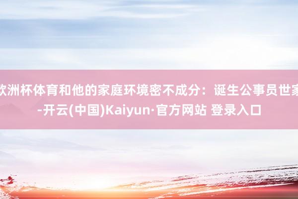 欧洲杯体育和他的家庭环境密不成分：诞生公事员世家-开云(中国)Kaiyun·官方网站 登录入口