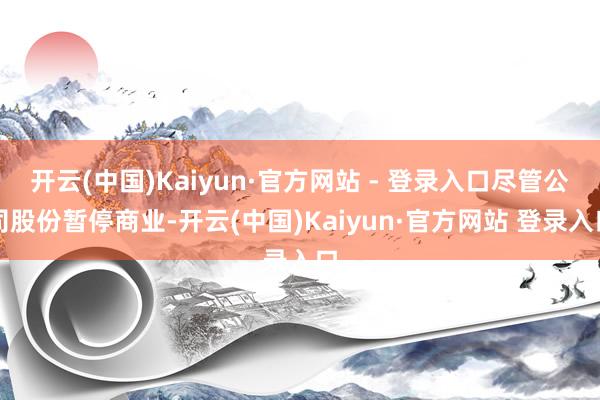 开云(中国)Kaiyun·官方网站 - 登录入口尽管公司股份暂停商业-开云(中国)Kaiyun·官方网站 登录入口