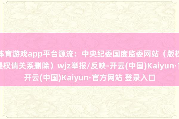体育游戏app平台源流：中央纪委国度监委网站（版权包摄原作家 如有侵权请关系删除）wjz举报/反映-开云(中国)Kaiyun·官方网站 登录入口