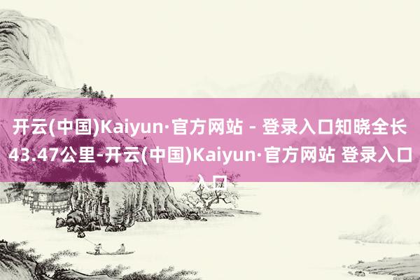 开云(中国)Kaiyun·官方网站 - 登录入口知晓全长43.47公里-开云(中国)Kaiyun·官方网站 登录入口