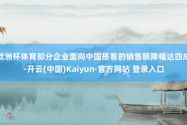 欧洲杯体育部分企业面向中国搭客的销售额降幅达四成-开云(中国)Kaiyun·官方网站 登录入口