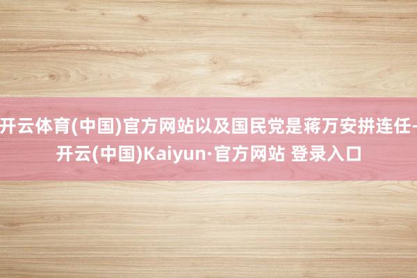 开云体育(中国)官方网站以及国民党是蒋万安拼连任-开云(中国)Kaiyun·官方网站 登录入口