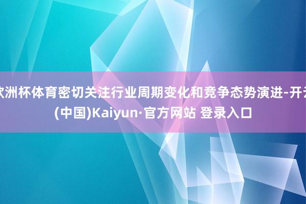 欧洲杯体育密切关注行业周期变化和竞争态势演进-开云(中国)Kaiyun·官方网站 登录入口