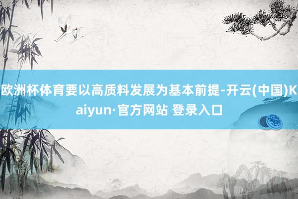欧洲杯体育要以高质料发展为基本前提-开云(中国)Kaiyun·官方网站 登录入口