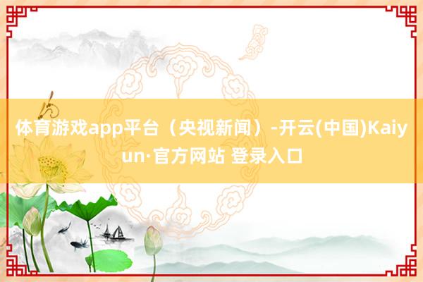体育游戏app平台（央视新闻）-开云(中国)Kaiyun·官方网站 登录入口