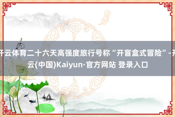 开云体育二十六天高强度旅行号称“开盲盒式冒险”-开云(中国)Kaiyun·官方网站 登录入口