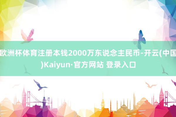 欧洲杯体育注册本钱2000万东说念主民币-开云(中国)Kaiyun·官方网站 登录入口